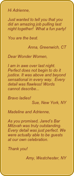 Hi Adrienne,Just wanted to tell you that you did an amazing job pulling last night together!  What a fun party!
You are the best.  
Anna, Greenwich, CTDear Wonder Women,I am in awe over last night. Perfect does not begin to do it justice. It was above and beyond sensational in every way.  Every detail was flawless! Words cannot describe...Bravo ladies!Sue, New York, NYMadeline and Adrienne, As you promised, Jared’s Bar Mitzvah was truly outstanding. Every detail was just perfect. We were actually able to be guests at our own celebration. 
Thank you!
Amy, Westchester, NY